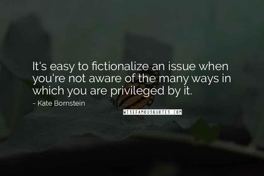 Kate Bornstein Quotes: It's easy to fictionalize an issue when you're not aware of the many ways in which you are privileged by it.