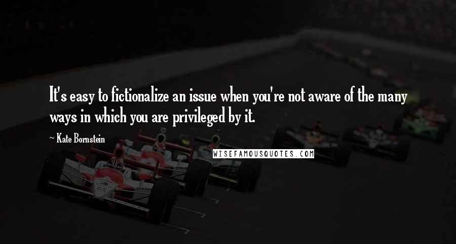 Kate Bornstein Quotes: It's easy to fictionalize an issue when you're not aware of the many ways in which you are privileged by it.