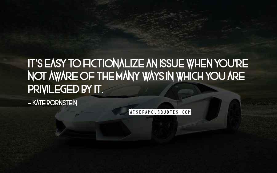 Kate Bornstein Quotes: It's easy to fictionalize an issue when you're not aware of the many ways in which you are privileged by it.