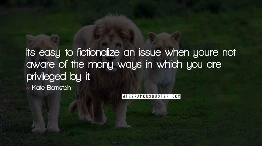 Kate Bornstein Quotes: It's easy to fictionalize an issue when you're not aware of the many ways in which you are privileged by it.