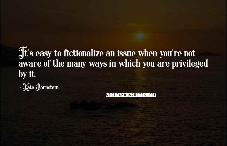 Kate Bornstein Quotes: It's easy to fictionalize an issue when you're not aware of the many ways in which you are privileged by it.