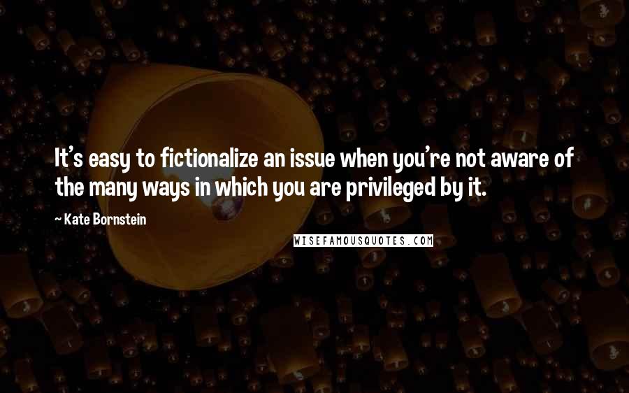 Kate Bornstein Quotes: It's easy to fictionalize an issue when you're not aware of the many ways in which you are privileged by it.