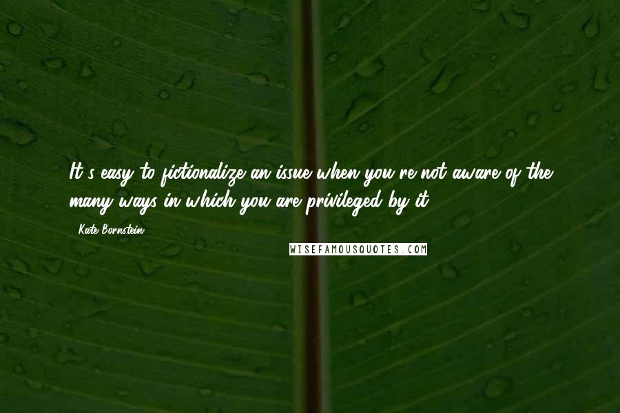 Kate Bornstein Quotes: It's easy to fictionalize an issue when you're not aware of the many ways in which you are privileged by it.