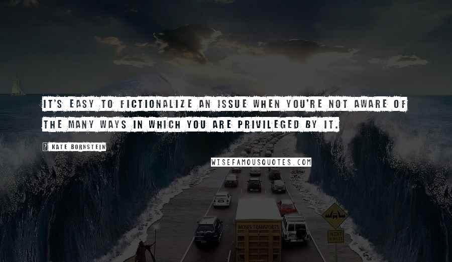 Kate Bornstein Quotes: It's easy to fictionalize an issue when you're not aware of the many ways in which you are privileged by it.