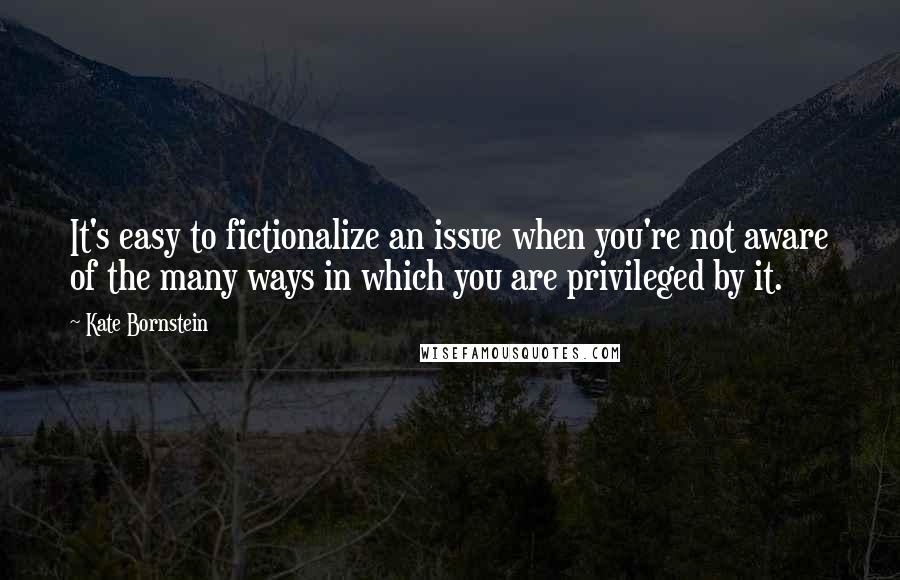 Kate Bornstein Quotes: It's easy to fictionalize an issue when you're not aware of the many ways in which you are privileged by it.