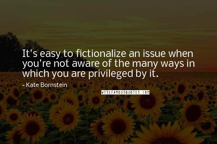 Kate Bornstein Quotes: It's easy to fictionalize an issue when you're not aware of the many ways in which you are privileged by it.