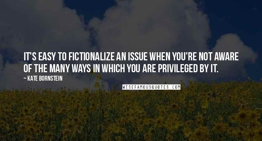 Kate Bornstein Quotes: It's easy to fictionalize an issue when you're not aware of the many ways in which you are privileged by it.