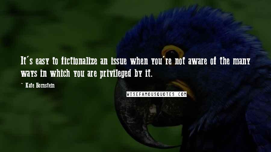 Kate Bornstein Quotes: It's easy to fictionalize an issue when you're not aware of the many ways in which you are privileged by it.