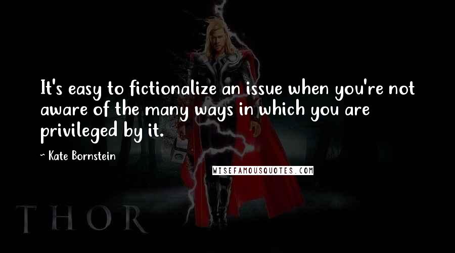 Kate Bornstein Quotes: It's easy to fictionalize an issue when you're not aware of the many ways in which you are privileged by it.