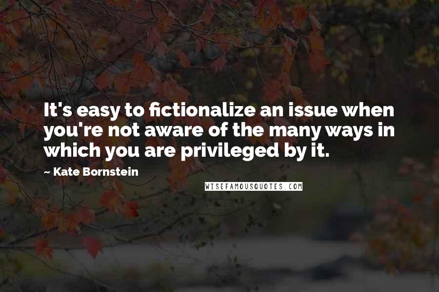 Kate Bornstein Quotes: It's easy to fictionalize an issue when you're not aware of the many ways in which you are privileged by it.