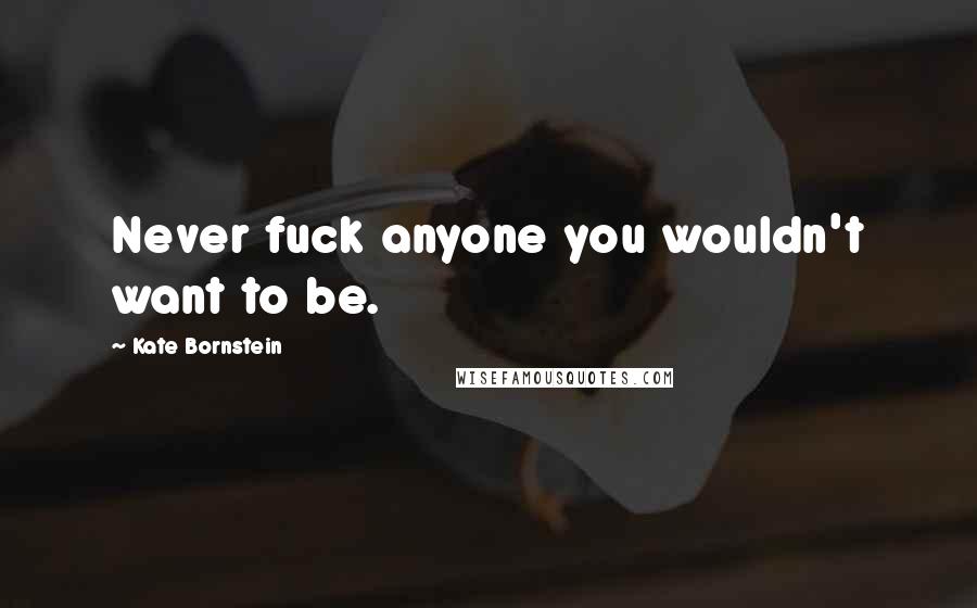 Kate Bornstein Quotes: Never fuck anyone you wouldn't want to be.