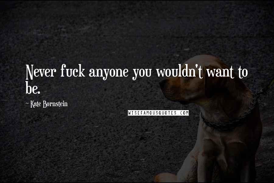 Kate Bornstein Quotes: Never fuck anyone you wouldn't want to be.
