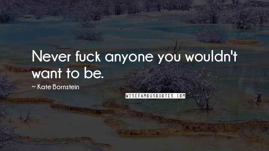 Kate Bornstein Quotes: Never fuck anyone you wouldn't want to be.