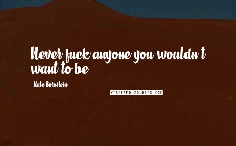 Kate Bornstein Quotes: Never fuck anyone you wouldn't want to be.