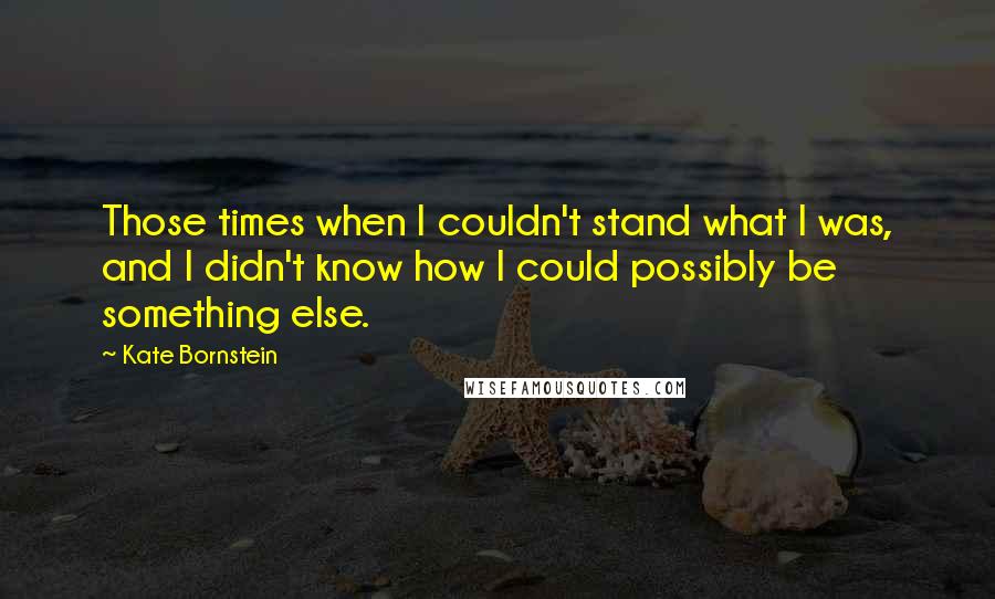 Kate Bornstein Quotes: Those times when I couldn't stand what I was, and I didn't know how I could possibly be something else.