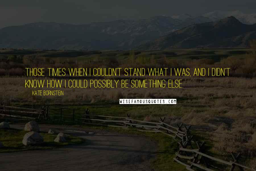 Kate Bornstein Quotes: Those times when I couldn't stand what I was, and I didn't know how I could possibly be something else.