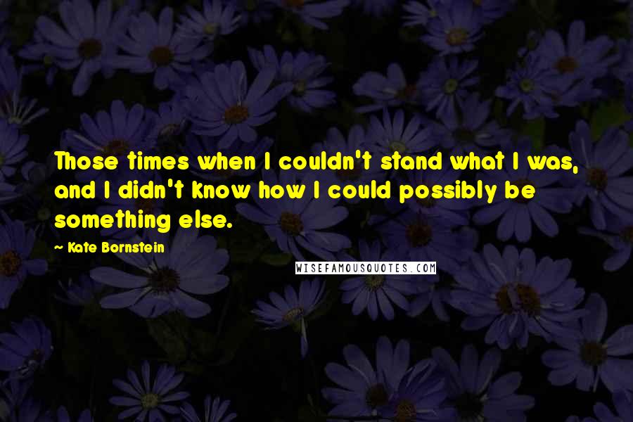 Kate Bornstein Quotes: Those times when I couldn't stand what I was, and I didn't know how I could possibly be something else.