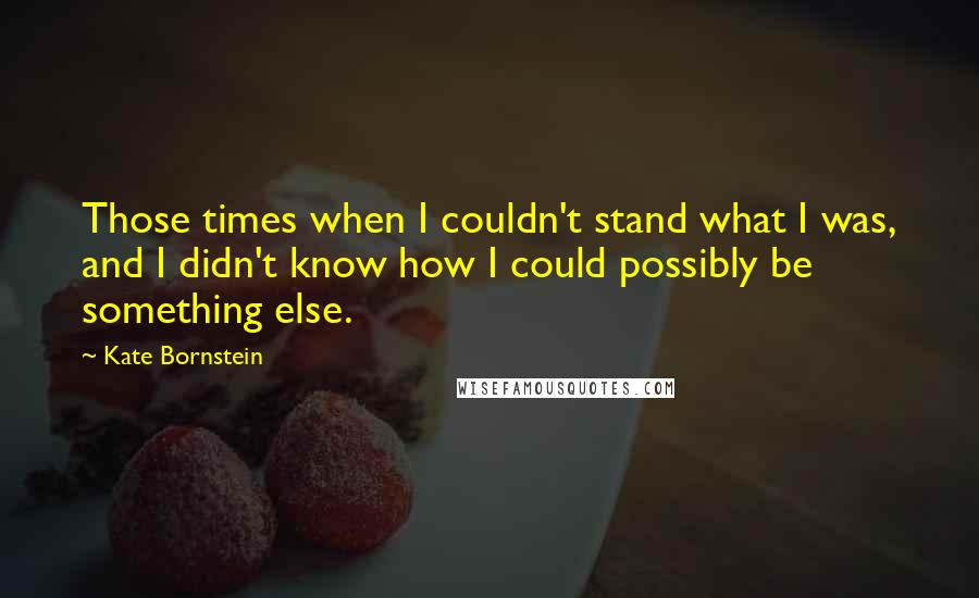 Kate Bornstein Quotes: Those times when I couldn't stand what I was, and I didn't know how I could possibly be something else.