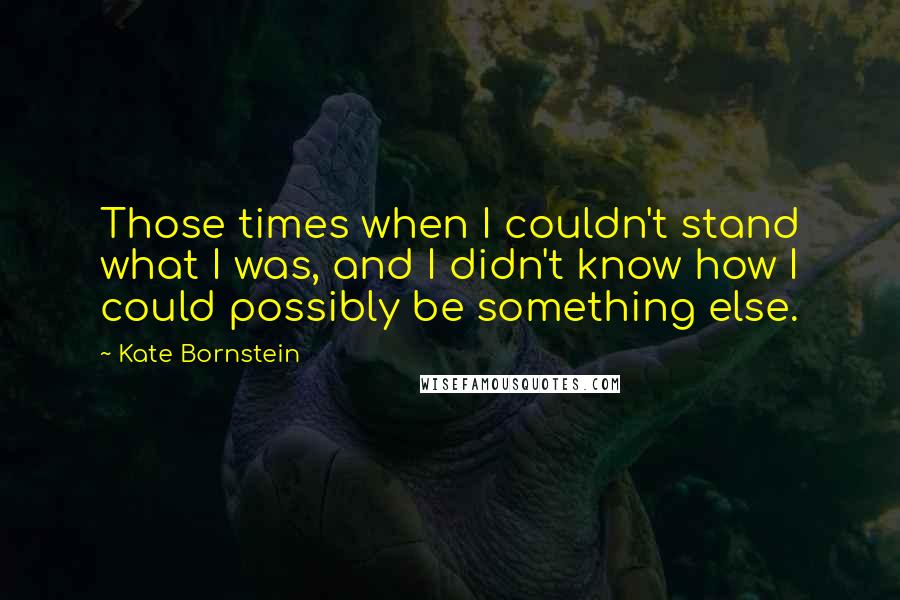 Kate Bornstein Quotes: Those times when I couldn't stand what I was, and I didn't know how I could possibly be something else.