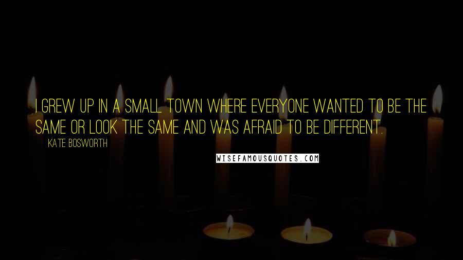 Kate Bosworth Quotes: I grew up in a small town where everyone wanted to be the same or look the same and was afraid to be different.