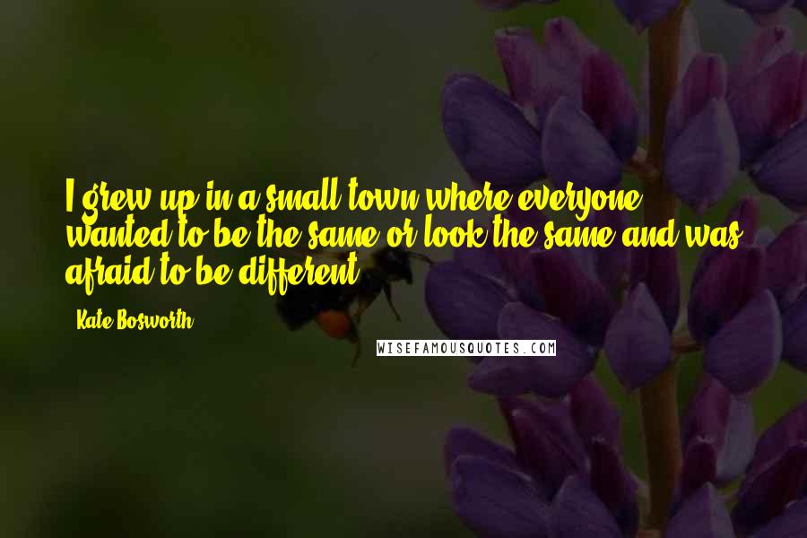 Kate Bosworth Quotes: I grew up in a small town where everyone wanted to be the same or look the same and was afraid to be different.