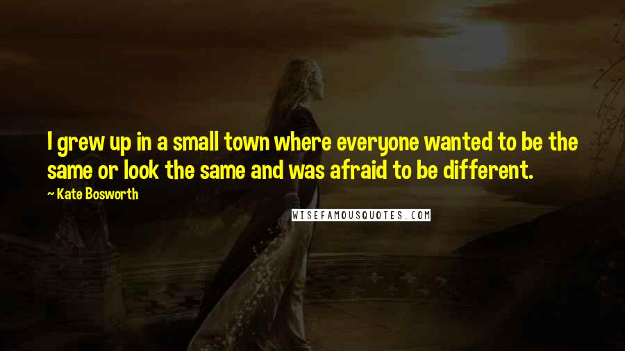 Kate Bosworth Quotes: I grew up in a small town where everyone wanted to be the same or look the same and was afraid to be different.