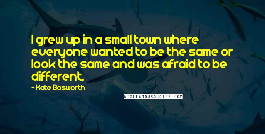 Kate Bosworth Quotes: I grew up in a small town where everyone wanted to be the same or look the same and was afraid to be different.