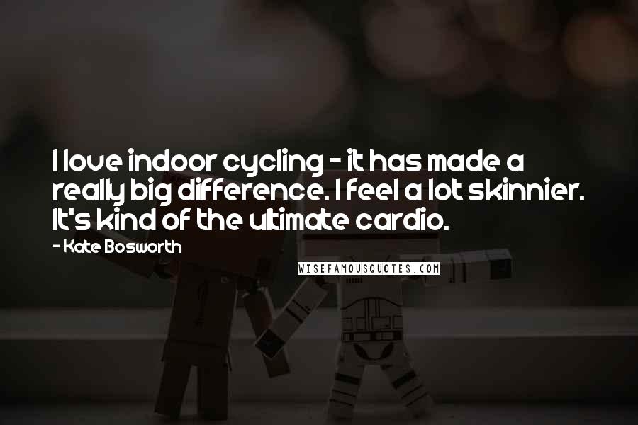 Kate Bosworth Quotes: I love indoor cycling - it has made a really big difference. I feel a lot skinnier. It's kind of the ultimate cardio.