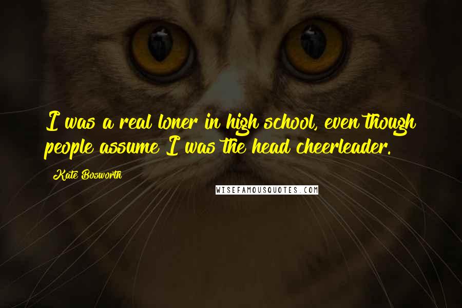 Kate Bosworth Quotes: I was a real loner in high school, even though people assume I was the head cheerleader.