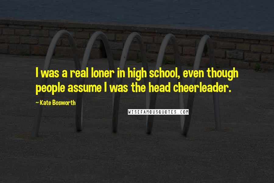 Kate Bosworth Quotes: I was a real loner in high school, even though people assume I was the head cheerleader.