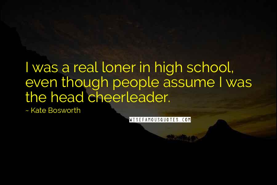 Kate Bosworth Quotes: I was a real loner in high school, even though people assume I was the head cheerleader.