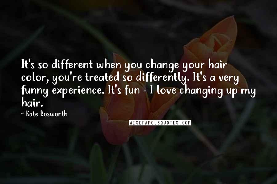 Kate Bosworth Quotes: It's so different when you change your hair color, you're treated so differently. It's a very funny experience. It's fun - I love changing up my hair.