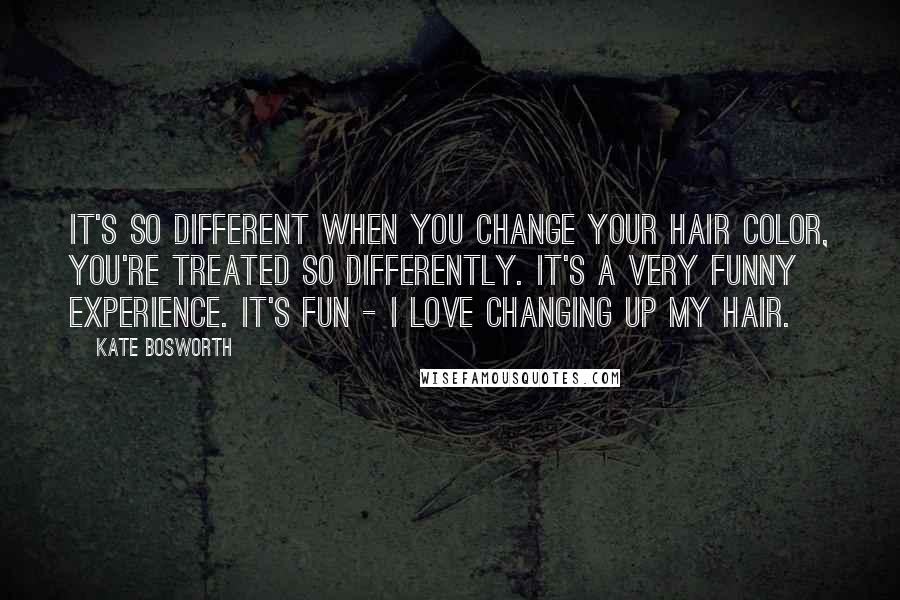 Kate Bosworth Quotes: It's so different when you change your hair color, you're treated so differently. It's a very funny experience. It's fun - I love changing up my hair.