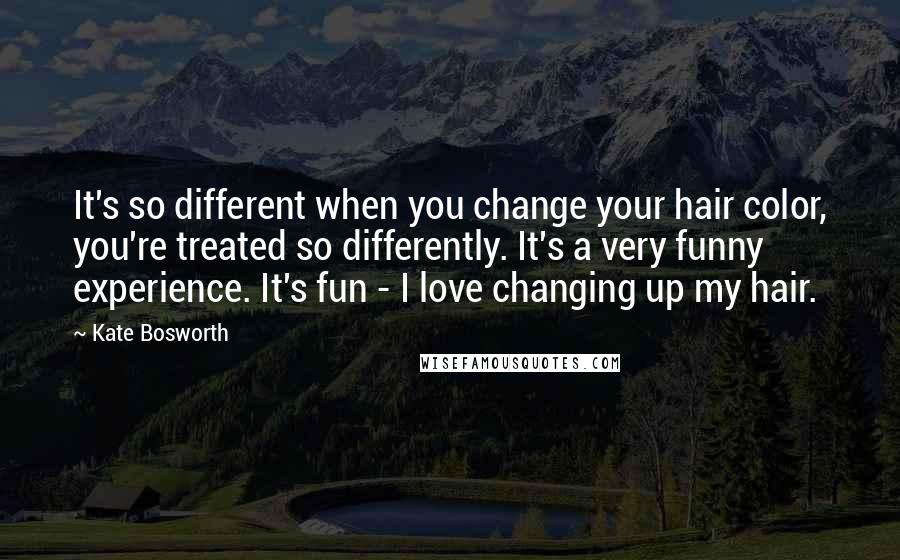 Kate Bosworth Quotes: It's so different when you change your hair color, you're treated so differently. It's a very funny experience. It's fun - I love changing up my hair.