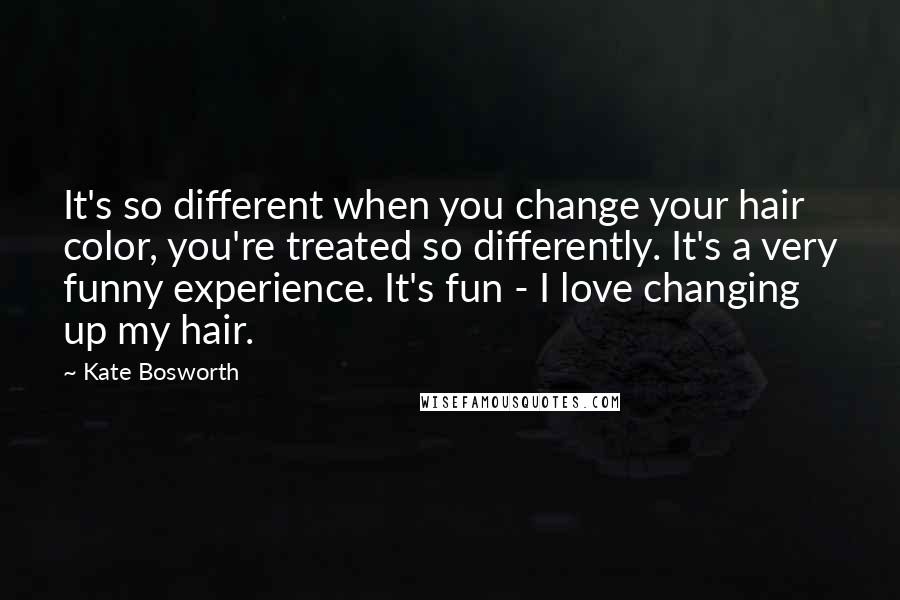 Kate Bosworth Quotes: It's so different when you change your hair color, you're treated so differently. It's a very funny experience. It's fun - I love changing up my hair.