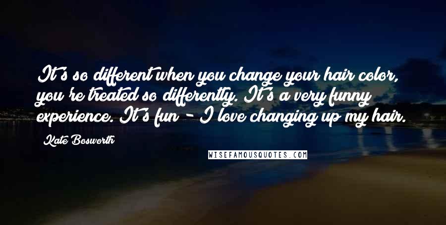 Kate Bosworth Quotes: It's so different when you change your hair color, you're treated so differently. It's a very funny experience. It's fun - I love changing up my hair.