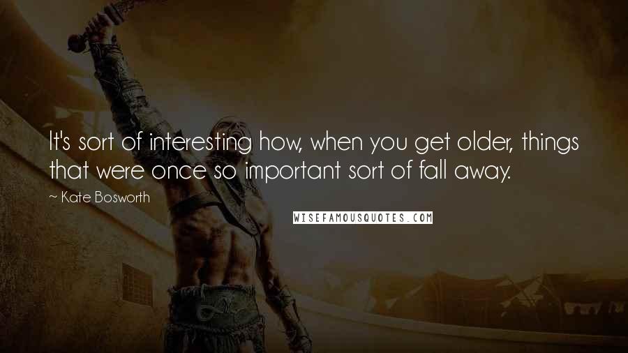 Kate Bosworth Quotes: It's sort of interesting how, when you get older, things that were once so important sort of fall away.