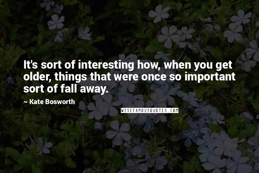 Kate Bosworth Quotes: It's sort of interesting how, when you get older, things that were once so important sort of fall away.