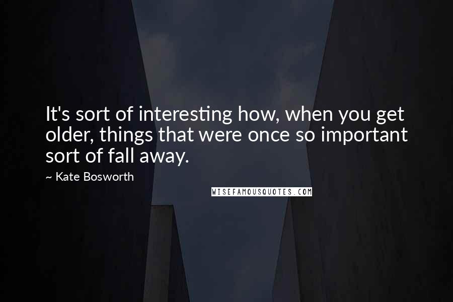 Kate Bosworth Quotes: It's sort of interesting how, when you get older, things that were once so important sort of fall away.