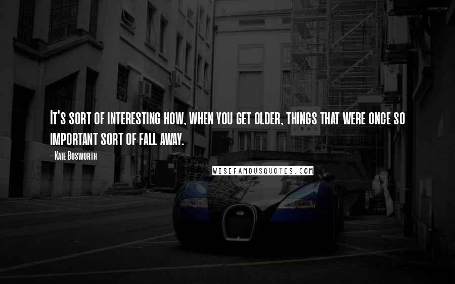 Kate Bosworth Quotes: It's sort of interesting how, when you get older, things that were once so important sort of fall away.