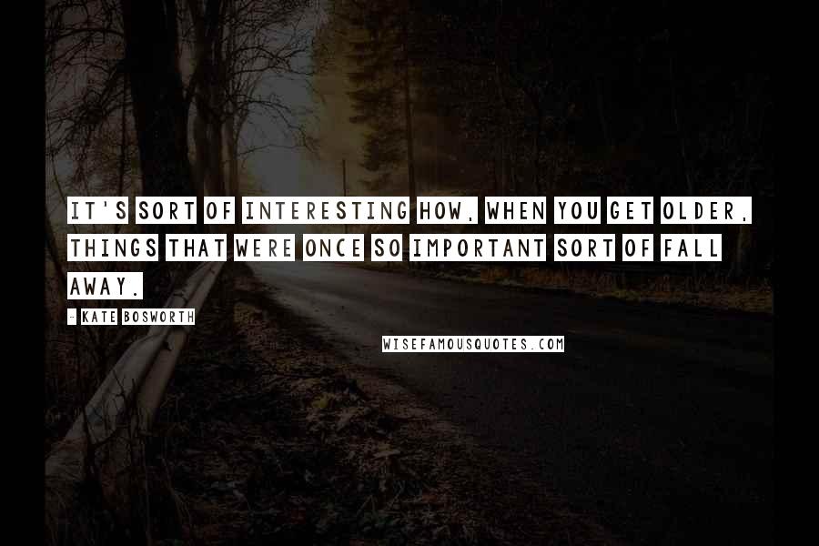 Kate Bosworth Quotes: It's sort of interesting how, when you get older, things that were once so important sort of fall away.