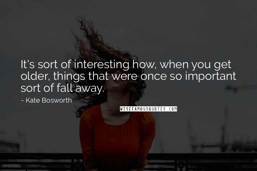Kate Bosworth Quotes: It's sort of interesting how, when you get older, things that were once so important sort of fall away.