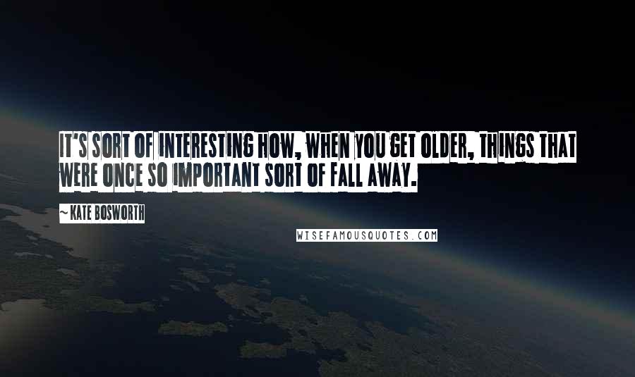 Kate Bosworth Quotes: It's sort of interesting how, when you get older, things that were once so important sort of fall away.