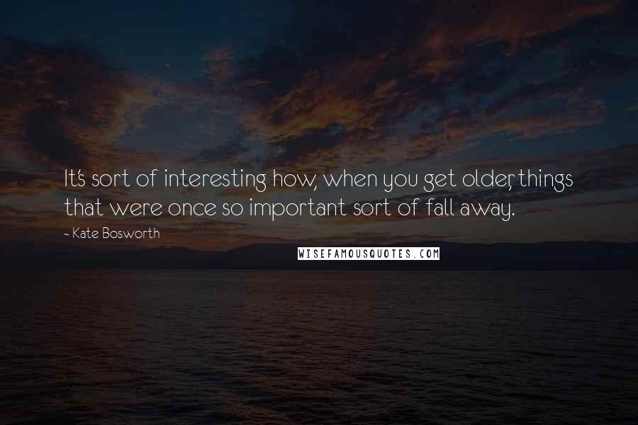 Kate Bosworth Quotes: It's sort of interesting how, when you get older, things that were once so important sort of fall away.