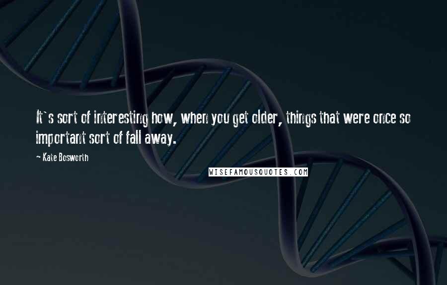 Kate Bosworth Quotes: It's sort of interesting how, when you get older, things that were once so important sort of fall away.