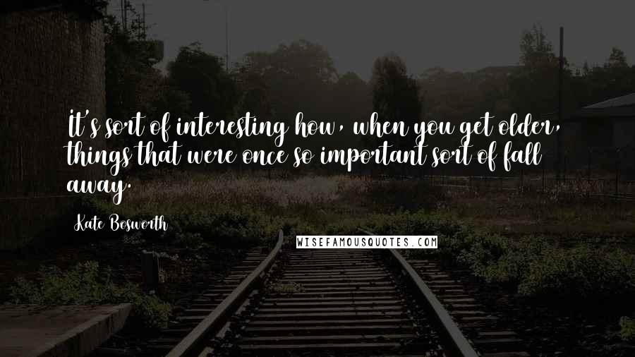 Kate Bosworth Quotes: It's sort of interesting how, when you get older, things that were once so important sort of fall away.