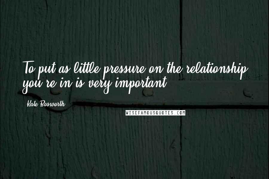 Kate Bosworth Quotes: To put as little pressure on the relationship you're in is very important.