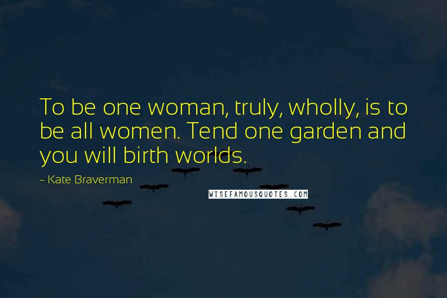 Kate Braverman Quotes: To be one woman, truly, wholly, is to be all women. Tend one garden and you will birth worlds.