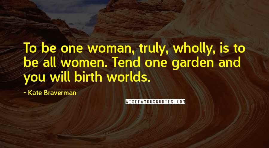 Kate Braverman Quotes: To be one woman, truly, wholly, is to be all women. Tend one garden and you will birth worlds.