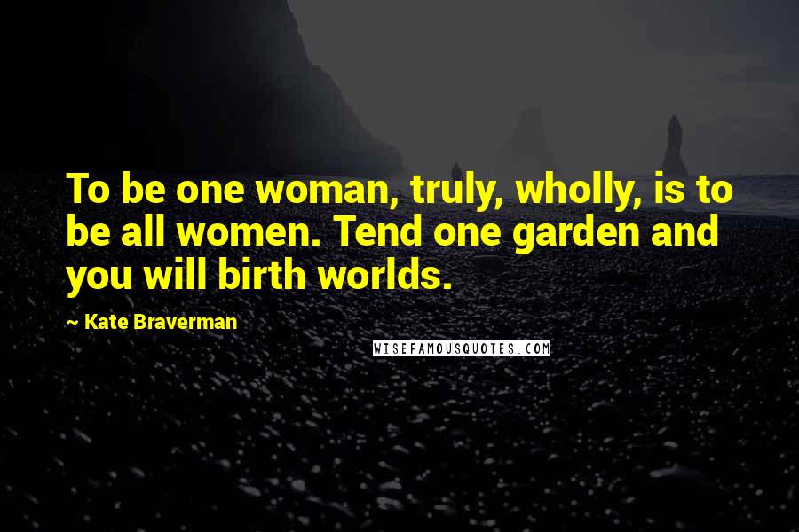 Kate Braverman Quotes: To be one woman, truly, wholly, is to be all women. Tend one garden and you will birth worlds.